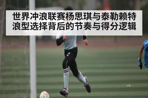 世界冲浪联赛杨思琪与泰勒赖特浪型选择背后的节奏与得分逻辑