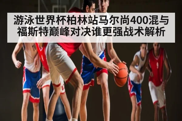 游泳世界杯柏林站马尔尚400混与福斯特巅峰对决谁更强战术解析