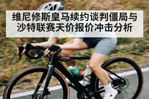 维尼修斯皇马续约谈判僵局与沙特联赛天价报价冲击分析